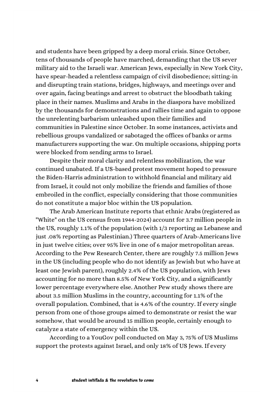 and students have been gripped by a deep moral erisis. Since October, tens of thousands of people have marched, demanding that the US sever military aid to the Isracli war. American Jews, especially in New York City, have spear-headed a relentless campaign of civl disobedience; sitting-in and disrupting train stations, bridges, highways, and meetings over and over again, facing beatings and arrest to obstruct the bloodbath taking place in their names. Muslims and Arabs in the diaspora have mobilized by the thousands for demonstrations and rallies time and again to oppose the unrelenting barbarism unleashed upon their families and communities in Palcstine since October. In some instances, activists and rebellious groups vandalized or sabotaged the offices of banks or arms ‘manufacturers supporting the war. On multiple occasions, shipping ports were blocked from sending arms to Isracl,  Despite their moral clarity and relentless mobilization, the war continued unabated. 1f a US-based protest movement hoped o pressure the Biden- Harris admi from Isracl, it could not only mobilize the fri embroiled in the conflic, especially considering that those communities do not constitute a major bloc within the US population.  ‘The Arab American Institute reports that ethnic Arabs (registered as "White" on the US census from 1944-2024) account for 3. million people in the US, roughly 1.1% of the population (with 1/3 reporting as Lebanese and just .08% reporting as Palestinian, Three quarters of Arab-Americans live in just twelvecities; over 95% live in one of 6 major metropolitan areas. According to the Pew Rescarch Center, there are roughly 7.5 million Jews in the US (including people who do not identiy as ewish but who have at least one Jewish paren), oughly 2.4% of the US population, with Jews accounting for no more than #.5% of New York City, and a significantly lower percentage everywhere clse. Another Pew study shows there are about 5.5 million Muslims in the country, accounting for 1% of the overall population. Combined, that is 4.6% of the country. If every single person from one of those groups aimed to demonstrate or resist the war somehow, that would be around 15 million people, certainly enough to catalyze a state of emergeney within the US.  According (0.2 YouGov poll conducted on May 3, 75% of US Muslims. support the protests against Isracl, and only 16% of US Jews. Ifevery  . Studet i the rvoltion o come 